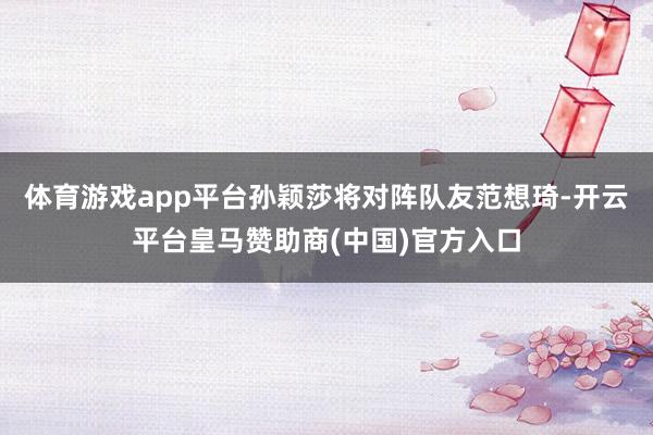 体育游戏app平台孙颖莎将对阵队友范想琦-开云平台皇马赞助商(中国)官方入口