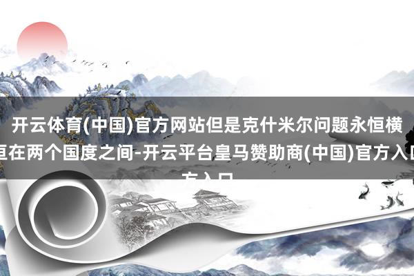 开云体育(中国)官方网站但是克什米尔问题永恒横亘在两个国度之间-开云平台皇马赞助商(中国)官方入口