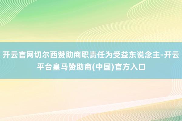 开云官网切尔西赞助商职责任为受益东说念主-开云平台皇马赞助商(中国)官方入口