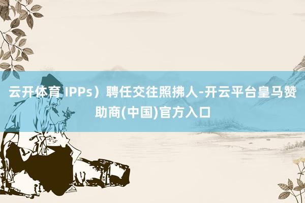 云开体育 IPPs）聘任交往照拂人-开云平台皇马赞助商(中国)官方入口