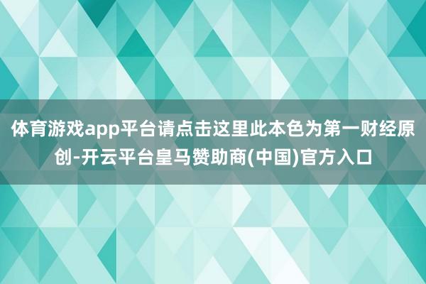 体育游戏app平台请点击这里此本色为第一财经原创-开云平台皇马赞助商(中国)官方入口