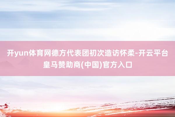 开yun体育网德方代表团初次造访怀柔-开云平台皇马赞助商(中国)官方入口