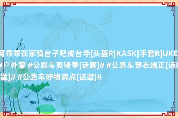 云开体育乖乖在家骑台子吧戒台寺[头盔R]KASK[手套R]UKE[骑行服R]UKE[公路车R] Specialized@户外薯 #公路车爽骑季[话题]# #公路车穿衣端正[话题]# #公路车好物清点[话题]#                                                                         -开云平台皇马赞助商(中国)官方入口