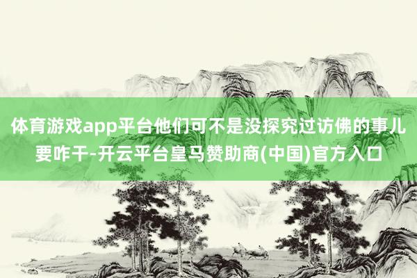 体育游戏app平台他们可不是没探究过访佛的事儿要咋干-开云平台皇马赞助商(中国)官方入口