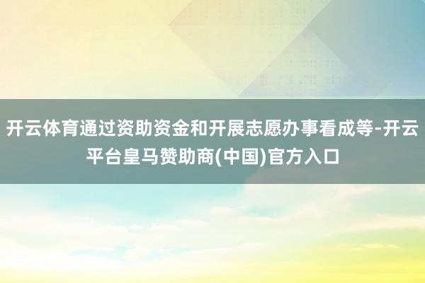 开云体育通过资助资金和开展志愿办事看成等-开云平台皇马赞助商(中国)官方入口