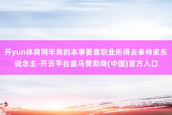 开yun体育网年青的本事要靠职业所得去奉侍家东说念主-开云平台皇马赞助商(中国)官方入口