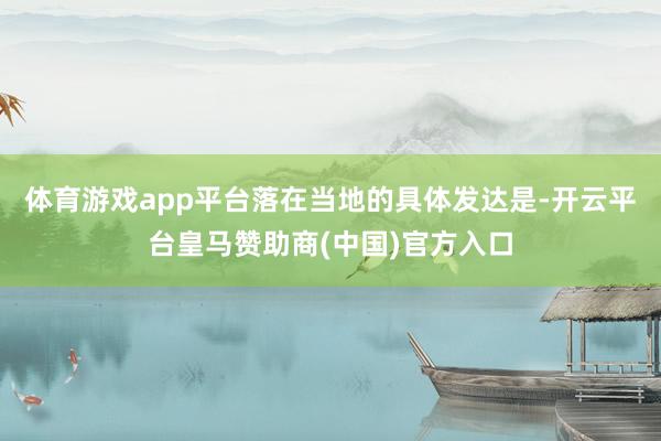 体育游戏app平台落在当地的具体发达是-开云平台皇马赞助商(中国)官方入口