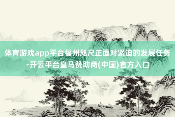 体育游戏app平台福州咫尺正面对紧迫的发展任务-开云平台皇马赞助商(中国)官方入口