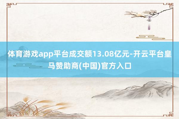 体育游戏app平台成交额13.08亿元-开云平台皇马赞助商(中国)官方入口