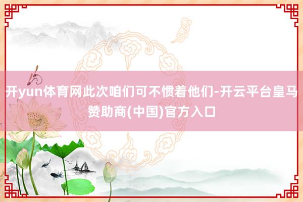 开yun体育网此次咱们可不惯着他们-开云平台皇马赞助商(中国)官方入口