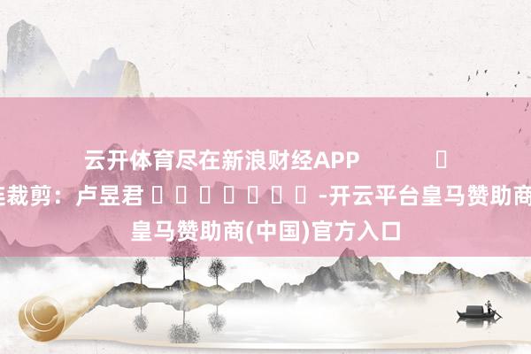 云开体育尽在新浪财经APP            						株连裁剪：卢昱君 							-开云平台皇马赞助商(中国)官方入口