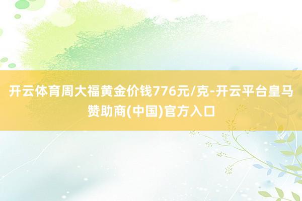 开云体育周大福黄金价钱776元/克-开云平台皇马赞助商(中国)官方入口