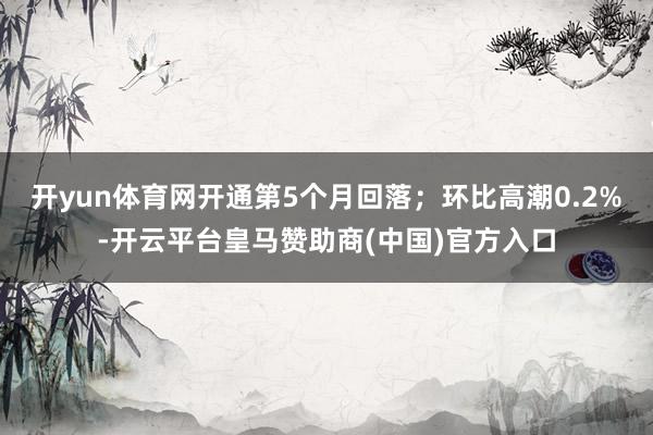 开yun体育网开通第5个月回落；环比高潮0.2%-开云平台皇马赞助商(中国)官方入口