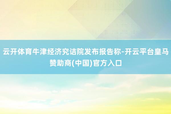 云开体育牛津经济究诘院发布报告称-开云平台皇马赞助商(中国)官方入口