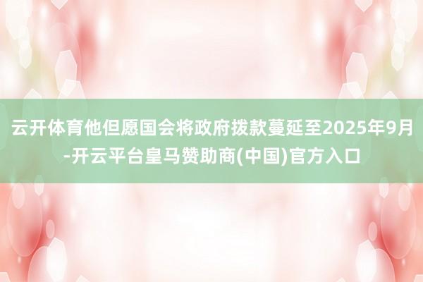 云开体育他但愿国会将政府拨款蔓延至2025年9月-开云平台皇马赞助商(中国)官方入口