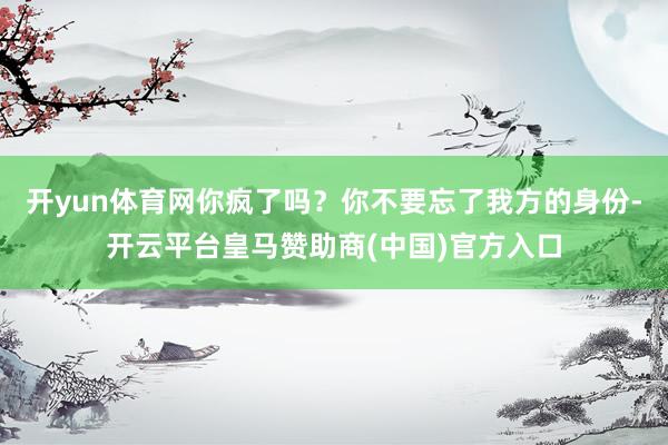 开yun体育网你疯了吗？你不要忘了我方的身份-开云平台皇马赞助商(中国)官方入口