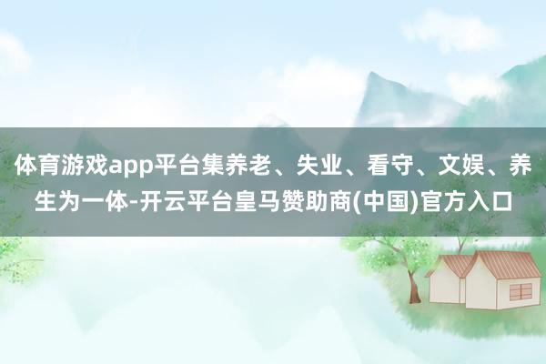 体育游戏app平台集养老、失业、看守、文娱、养生为一体-开云平台皇马赞助商(中国)官方入口