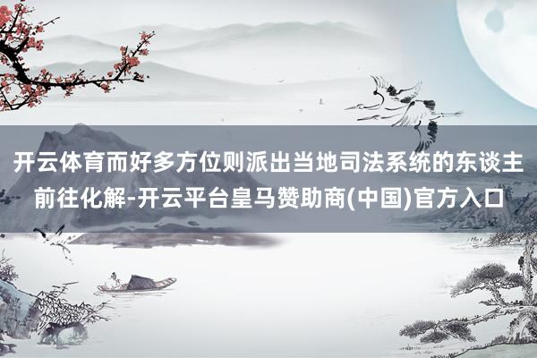 开云体育而好多方位则派出当地司法系统的东谈主前往化解-开云平台皇马赞助商(中国)官方入口