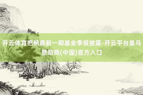 开云体育把柄最新一期基金季报披露-开云平台皇马赞助商(中国)官方入口