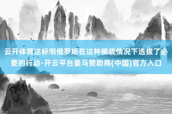 云开体育这标明俄罗斯在这种稀疏情况下选拔了必要的行动-开云平台皇马赞助商(中国)官方入口