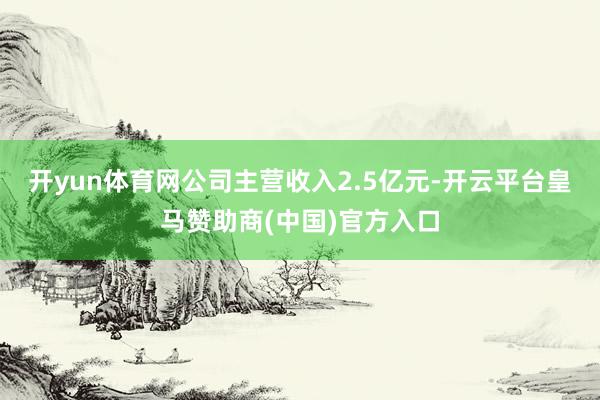 开yun体育网公司主营收入2.5亿元-开云平台皇马赞助商(中国)官方入口