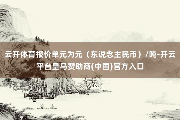 云开体育报价单元为元（东说念主民币）/吨-开云平台皇马赞助商(中国)官方入口