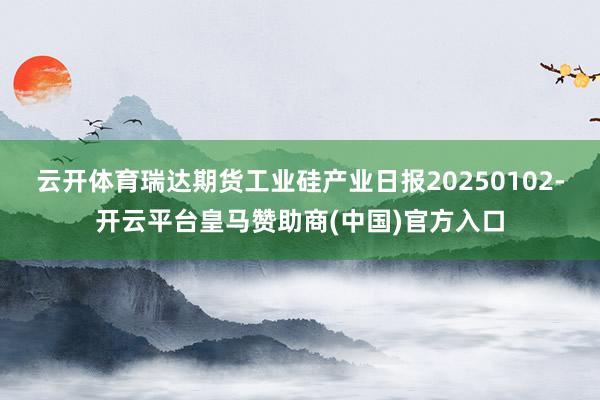 云开体育瑞达期货工业硅产业日报20250102-开云平台皇马赞助商(中国)官方入口