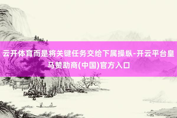 云开体育而是将关键任务交给下属操纵-开云平台皇马赞助商(中国)官方入口