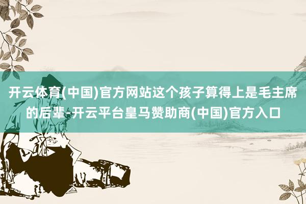 开云体育(中国)官方网站这个孩子算得上是毛主席的后辈-开云平台皇马赞助商(中国)官方入口