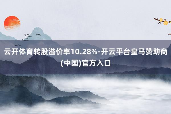 云开体育转股溢价率10.28%-开云平台皇马赞助商(中国)官方入口