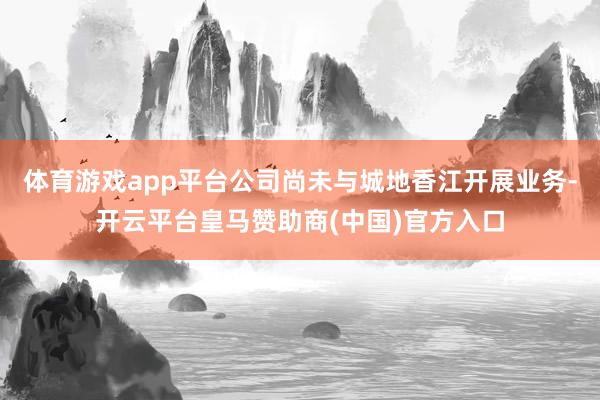 体育游戏app平台公司尚未与城地香江开展业务-开云平台皇马赞助商(中国)官方入口