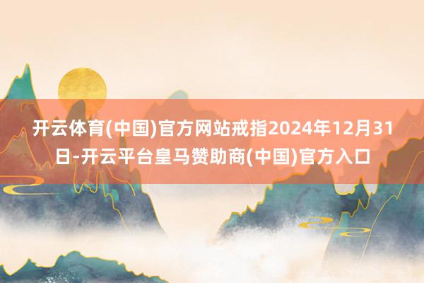 开云体育(中国)官方网站　　戒指2024年12月31日-开云平台皇马赞助商(中国)官方入口