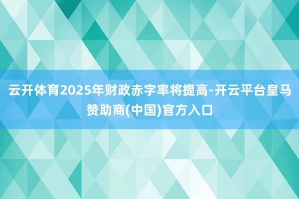 云开体育2025年财政赤字率将提高-开云平台皇马赞助商(中国)官方入口