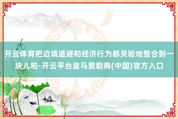 开云体育把边境退避和经济行为都灵验地整合到一块儿啦-开云平台皇马赞助商(中国)官方入口