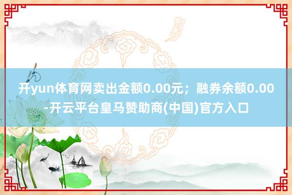 开yun体育网卖出金额0.00元；融券余额0.00-开云平台皇马赞助商(中国)官方入口