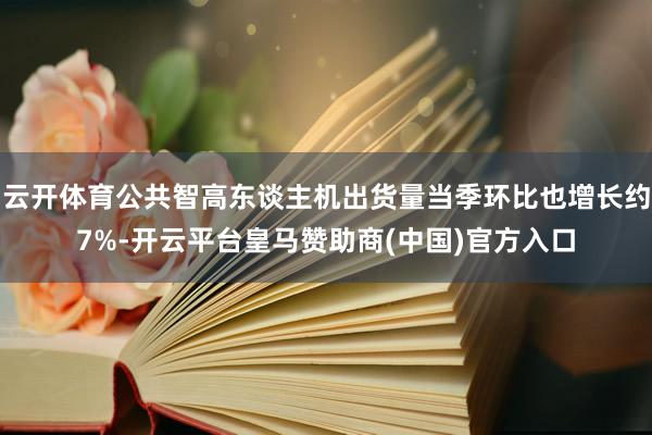 云开体育公共智高东谈主机出货量当季环比也增长约7%-开云平台皇马赞助商(中国)官方入口