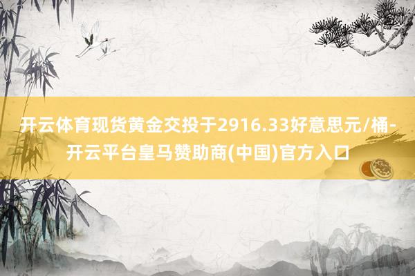 开云体育现货黄金交投于2916.33好意思元/桶-开云平台皇马赞助商(中国)官方入口