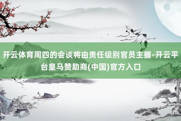 开云体育周四的会谈将由责任级别官员主握-开云平台皇马赞助商(中国)官方入口