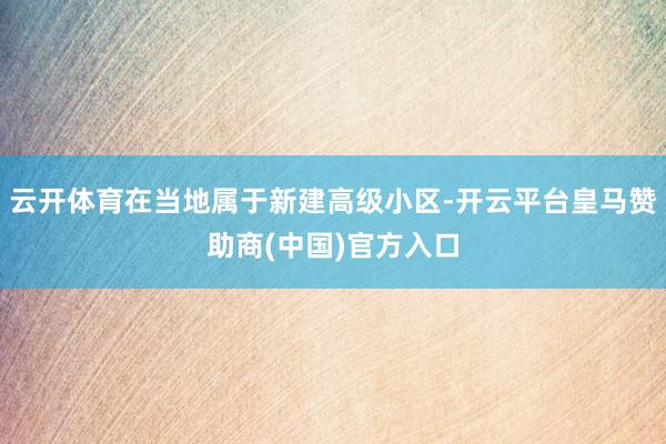 云开体育在当地属于新建高级小区-开云平台皇马赞助商(中国)官方入口