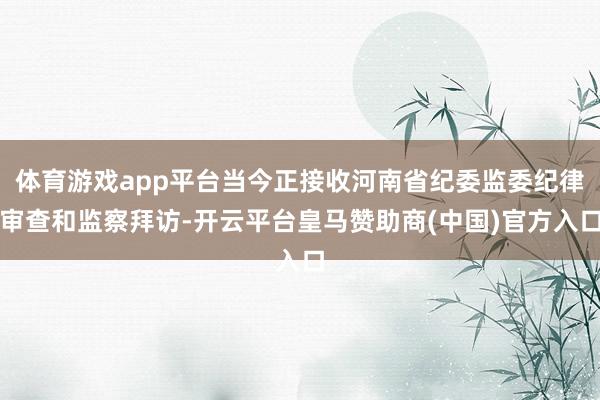 体育游戏app平台当今正接收河南省纪委监委纪律审查和监察拜访-开云平台皇马赞助商(中国)官方入口