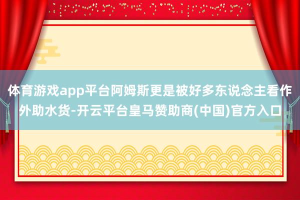 体育游戏app平台阿姆斯更是被好多东说念主看作外助水货-开云平台皇马赞助商(中国)官方入口