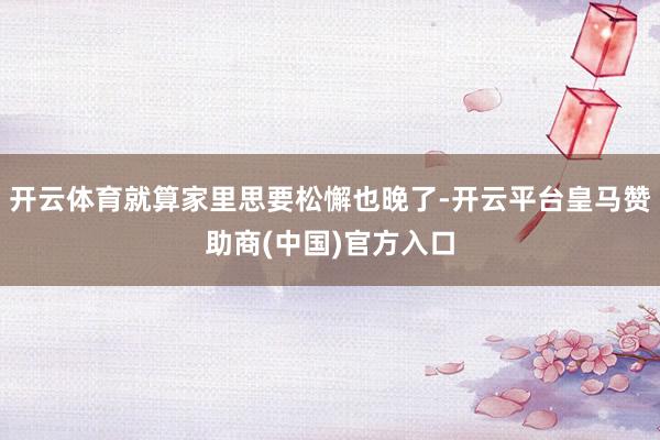 开云体育就算家里思要松懈也晚了-开云平台皇马赞助商(中国)官方入口