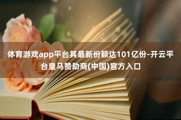 体育游戏app平台其最新份额达101亿份-开云平台皇马赞助商(中国)官方入口