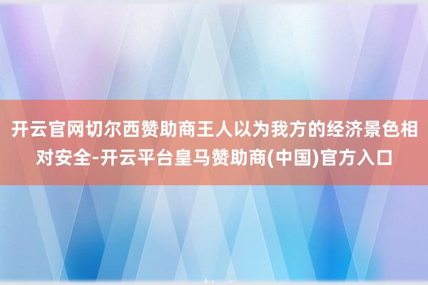 开云官网切尔西赞助商王人以为我方的经济景色相对安全-开云平台皇马赞助商(中国)官方入口