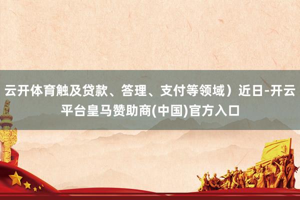 云开体育触及贷款、答理、支付等领域）近日-开云平台皇马赞助商(中国)官方入口