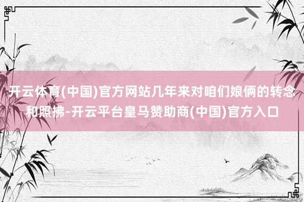 开云体育(中国)官方网站几年来对咱们娘俩的转念和照拂-开云平台皇马赞助商(中国)官方入口