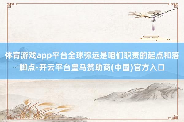 体育游戏app平台全球弥远是咱们职责的起点和落脚点-开云平台皇马赞助商(中国)官方入口