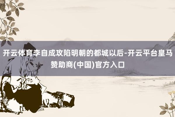 开云体育李自成攻陷明朝的都城以后-开云平台皇马赞助商(中国)官方入口