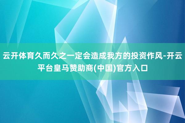 云开体育久而久之一定会造成我方的投资作风-开云平台皇马赞助商(中国)官方入口