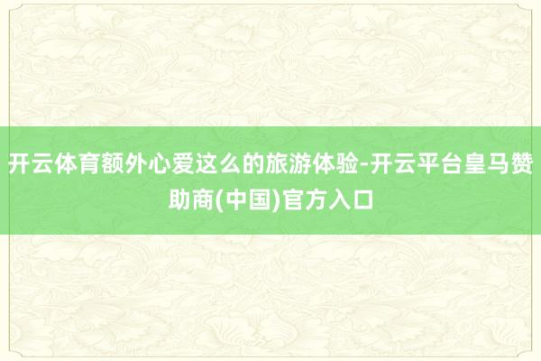 开云体育额外心爱这么的旅游体验-开云平台皇马赞助商(中国)官方入口